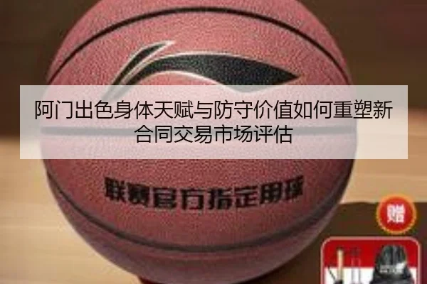 阿门出色身体天赋与防守价值如何重塑新合同交易市场评估
